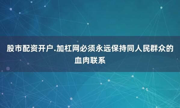 股市配资开户.加杠网必须永远保持同人民群众的血肉联系