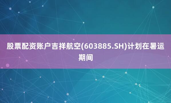 股票配资账户吉祥航空(603885.SH)计划在暑运期间