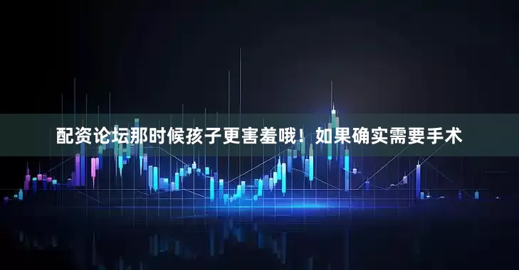 配资论坛那时候孩子更害羞哦！如果确实需要手术