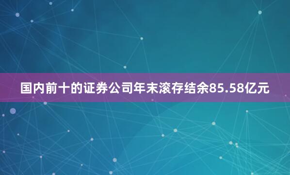 国内前十的证券公司年末滚存结余85.58亿元