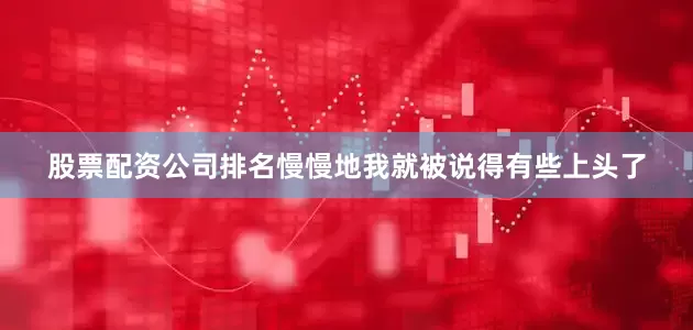 股票配资公司排名慢慢地我就被说得有些上头了