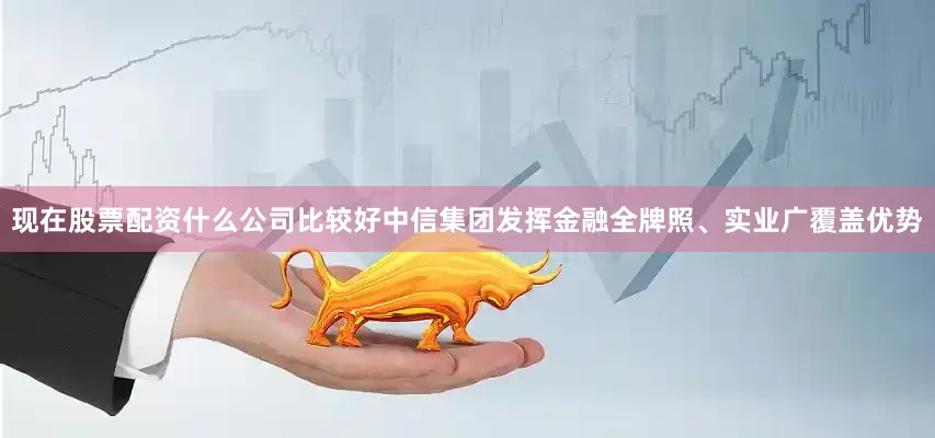 现在股票配资什么公司比较好中信集团发挥金融全牌照、实业广覆盖优势