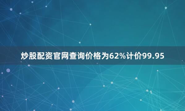 炒股配资官网查询价格为62%计价99.95