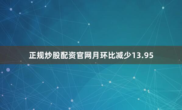 正规炒股配资官网月环比减少13.95