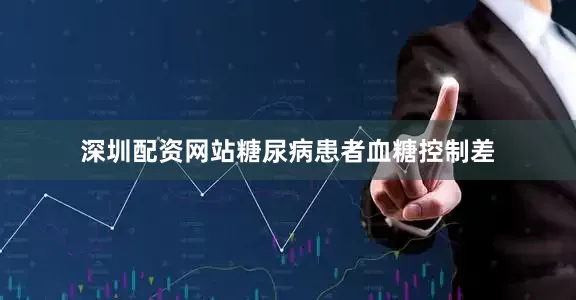 深圳配资网站糖尿病患者血糖控制差